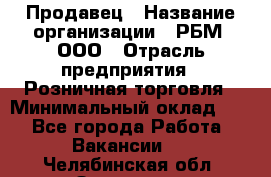 Продавец › Название организации ­ РБМ, ООО › Отрасль предприятия ­ Розничная торговля › Минимальный оклад ­ 1 - Все города Работа » Вакансии   . Челябинская обл.,Златоуст г.